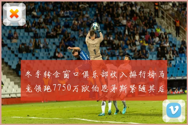 冬季转会窗口俱乐部收入排行榜马竞领跑7750万欧伯恩茅斯紧随其后7200万欧