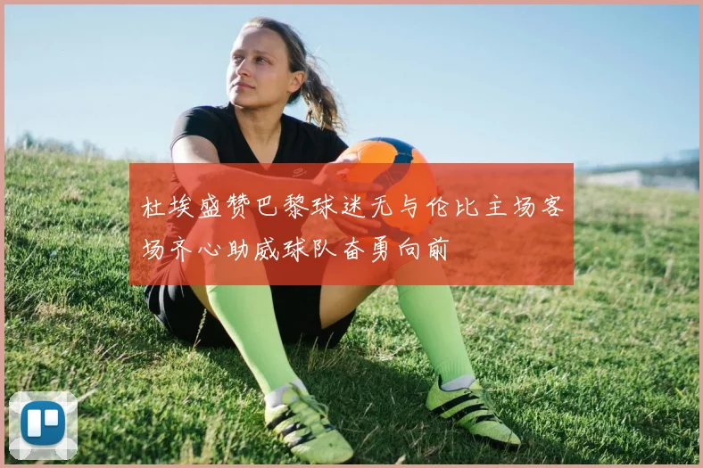 杜埃盛赞巴黎球迷无与伦比主场客场齐心助威球队奋勇向前