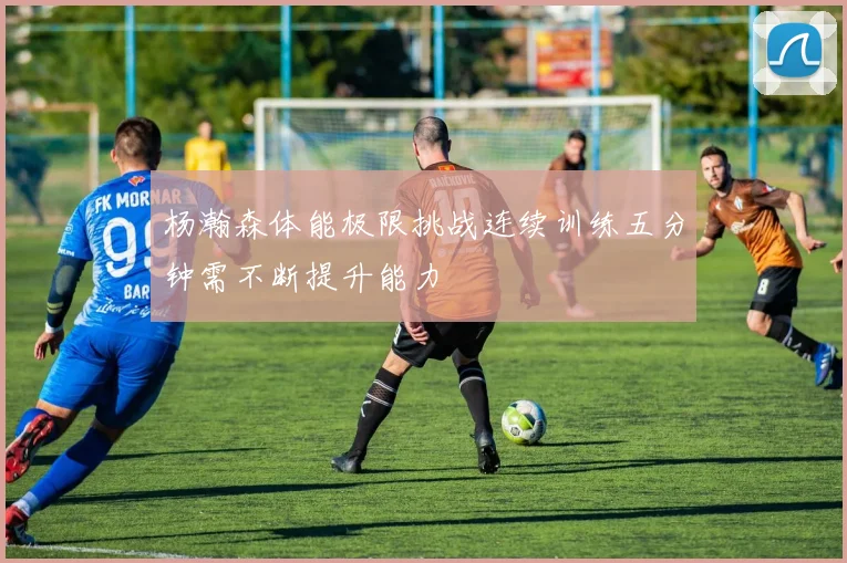杨瀚森体能极限挑战连续训练五分钟需不断提升能力