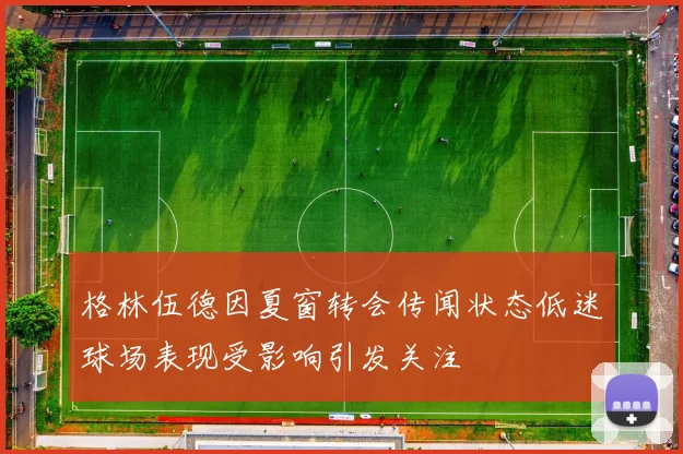 格林伍德因夏窗转会传闻状态低迷球场表现受影响引发关注