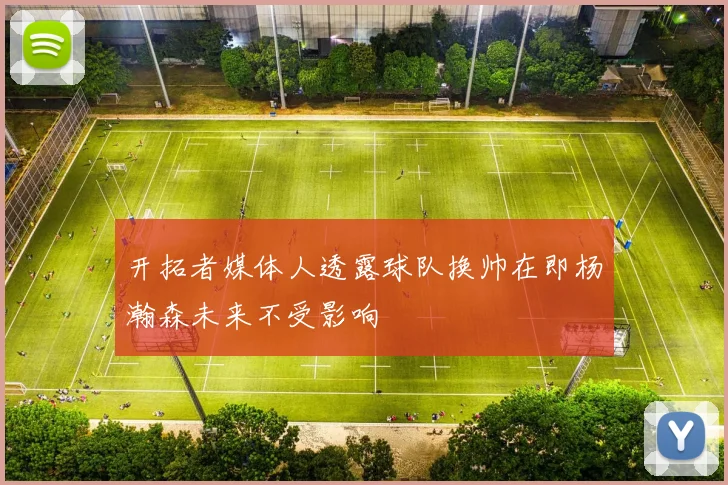 开拓者媒体人透露球队换帅在即杨瀚森未来不受影响