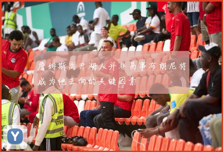 詹姆斯离开湖人并非易事布朗尼将成为他去向的关键因素