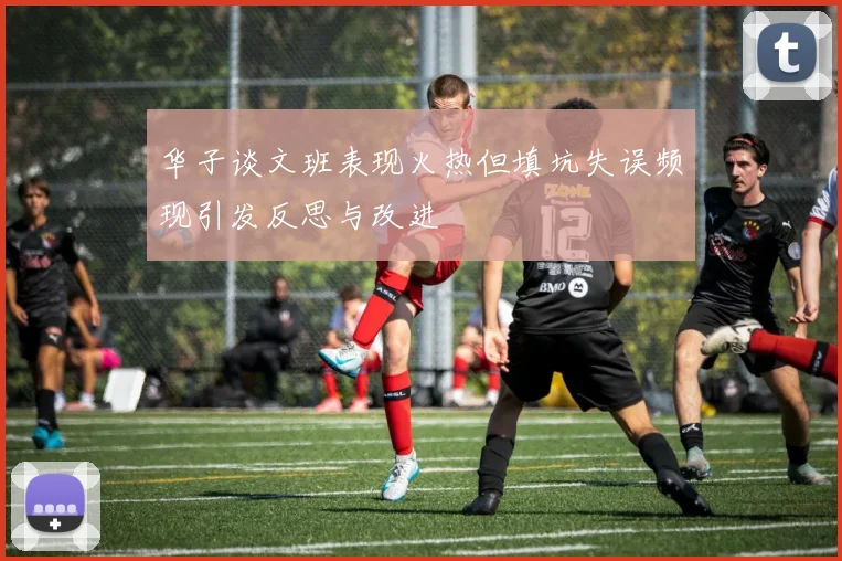 华子谈文班表现火热但填坑失误频现引发反思与改进