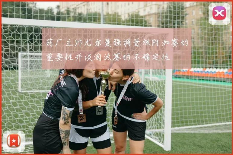 药厂主帅尤尔曼强调晋级附加赛的重要性并谈淘汰赛的不确定性