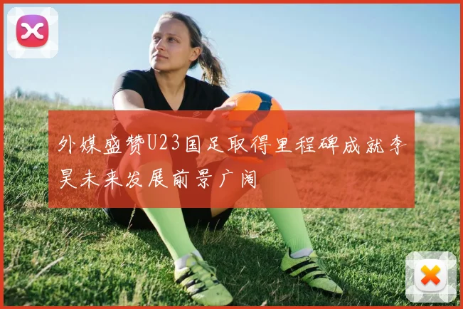 外媒盛赞U23国足取得里程碑成就李昊未来发展前景广阔