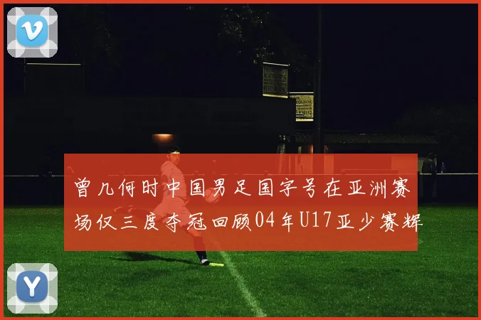 曾几何时中国男足国字号在亚洲赛场仅三度夺冠回顾04年U17亚少赛辉煌时刻