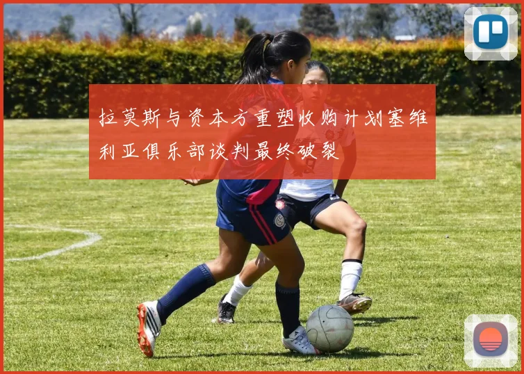 拉莫斯与资本方重塑收购计划塞维利亚俱乐部谈判最终破裂
