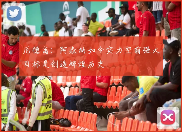 厄德高：阿森纳如今实力空前强大目标是创造辉煌历史