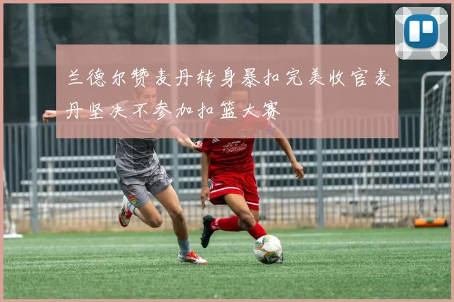 兰德尔赞麦丹转身暴扣完美收官麦丹坚决不参加扣篮大赛