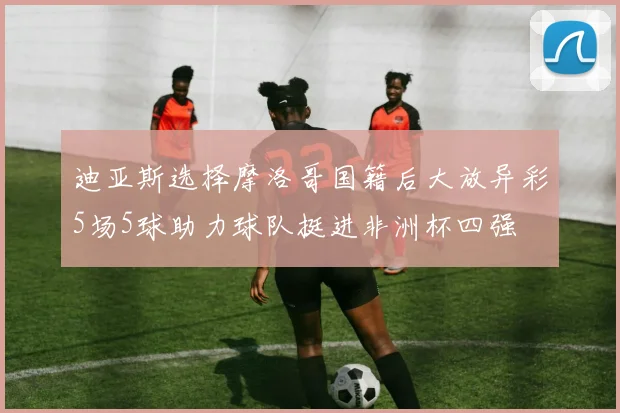 迪亚斯选择摩洛哥国籍后大放异彩5场5球助力球队挺进非洲杯四强