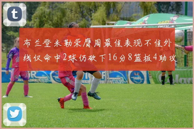 布兰登米勒荣膺周最佳表现不佳外线仅命中2球仍砍下16分8篮板4助攻