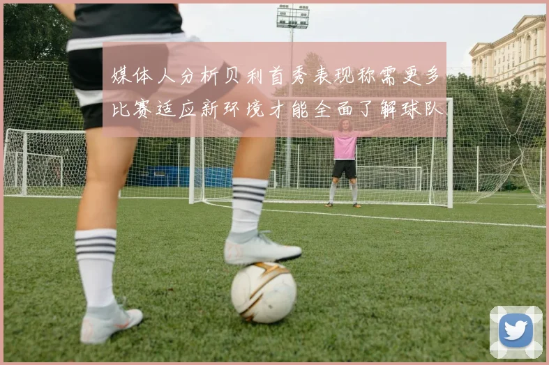 媒体人分析贝利首秀表现称需更多比赛适应新环境才能全面了解球队