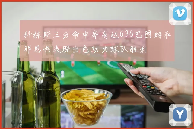 科林斯三分命中率高达636巴图姆和邓恩也表现出色助力球队胜利