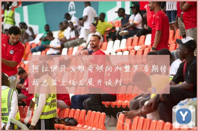 阿拉伊贝戈维奇倾向加盟罗马期待新总监上任后展开谈判