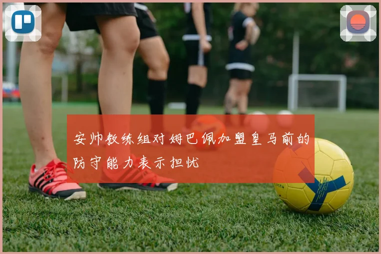 安帅教练组对姆巴佩加盟皇马前的防守能力表示担忧