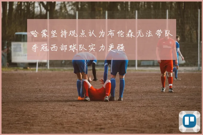 哈蒙坚持观点认为布伦森无法带队夺冠西部球队实力更强