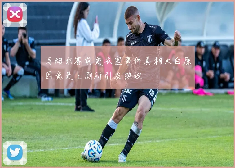 马绍尔赛前更衣室事件真相大白原因竟是上厕所引发热议