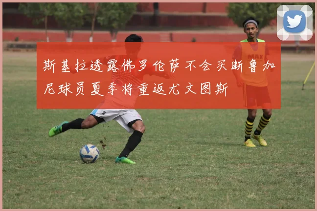 斯基拉透露佛罗伦萨不会买断鲁加尼球员夏季将重返尤文图斯