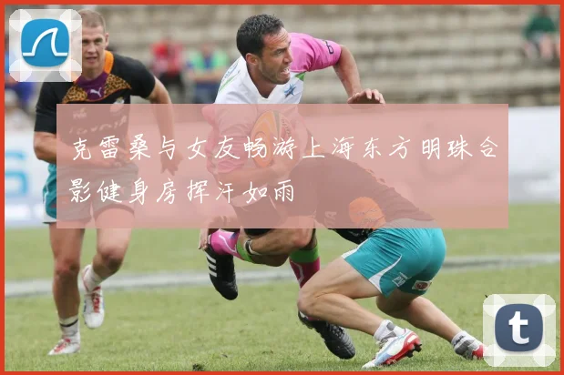 克雷桑与女友畅游上海东方明珠合影健身房挥汗如雨